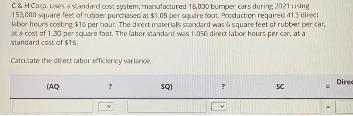 C&H Corp. uses a standard cost system, manufactured 18,000 bumper cars during 2021 using
153,000 square feet of rubber purchased at $1.05 per square foot. Production required 413 direct
labor hours costing $16 per hour. The direct materials standard was 6 square feet of rubber per car,
at a cost of 1.30 per square foot. The labor standard was 1.050 direct labor hours per car, at a
standard cost of $16.
Calculate the direct labor efficiency variance.
(AQ
?
SQ)
?
SC
=
11
Direc