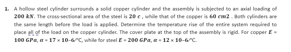 1. A hollow steel cylinder surrounds a solid copper cylinder and the assembly is subjected to an axial loading of
200 kN. The cross-sectional area of the steel is 20 c, while that of the copper is 60 cm2 . Both cylinders are
the same length before the load is applied. Determine the temperature rise of the entire system required to
place all of the load on the copper cylinder. The cover plate at the top of the assembly is rigid. For copper E =
100 GPa, a = 17 x 10-6/°C, while for steel E = 200 GPa, a = 12 × 10-6/°C.
%3D
