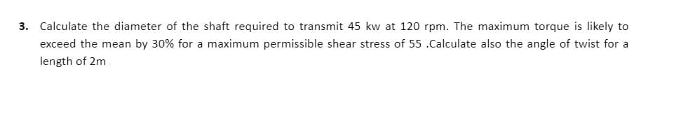 3. Calculate the diameter of the shaft required to transmit 45 kw at 120 rpm. The maximum torque is likely to
exceed the mean by 30% for a maximum permissible shear stress of 55 .Calculate also the angle of twist for a
length of 2m
