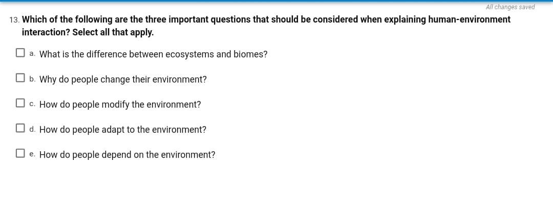 All changes saved
13. Which of the following are the three important questions that should be considered when explaining human-environment
interaction? Select all that apply.
a. What is the difference between ecosystems and biomes?
b. Why do people change their environment?
c. How do people modify the environment?
d. How do people adapt to the environment?
☐e. How do people depend on the environment?