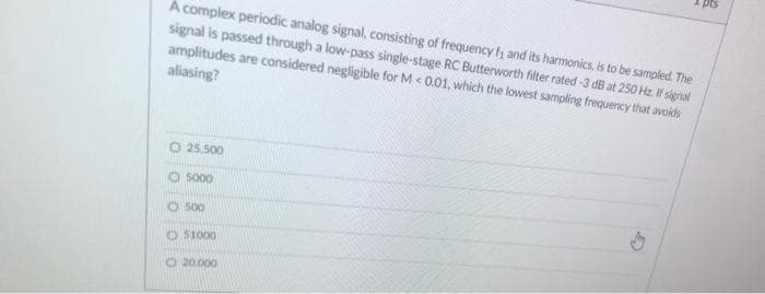 pts
A complex periodic analog signal, consisting of frequency fs and its harmonics, is to be sampled. The
signal is passed through a low-pass single-stage RC Butterworth filter rated -3 dB at 250 Hz. If signal
amplitudes are considered negligible for M< 0.01, which the lowest sampling frequency that avoids
aliasing?
O 25.500
O So00
O 500
O 51000
O 20000
