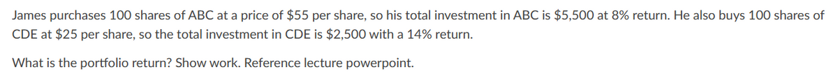 James purchases 100 shares of ABC at a price of $55 per share, so his total investment in ABC is $5,500 at 8% return. He also buys 100 shares of
CDE at $25 per share, so the total investment in CDE is $2,500 with a 14% return.
What is the portfolio return? Show work. Reference lecture powerpoint.