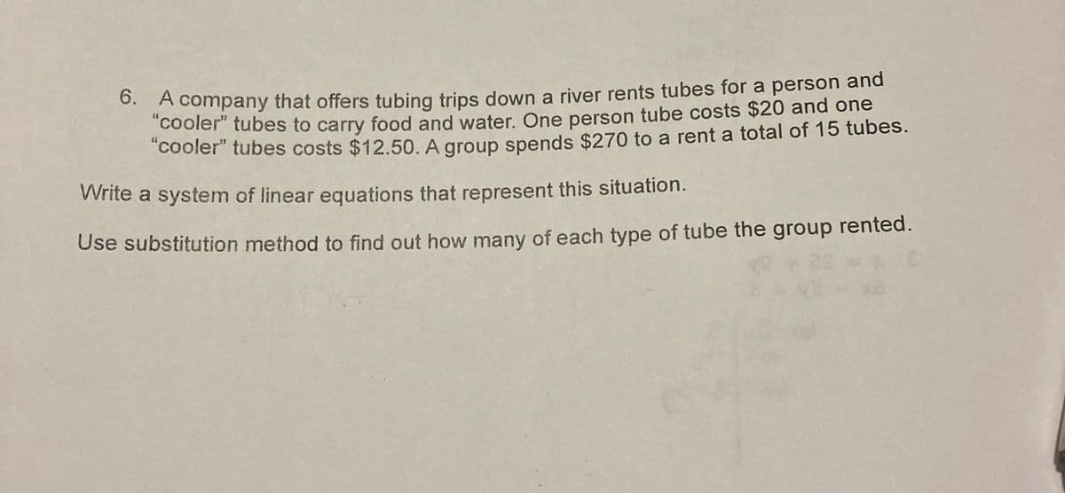 6. A company that offers tubing trips down a river rents tubes for a person and
"cooler" tubes to carry food and water. One person tube costs $20 and one
"cooler" tubes costs $12.50. A group spends $270 to a rent a total of 15 tubes.
Write a system of linear equations that represent this situation.
Use substitution method to find out how many of each type of tube the group rented.