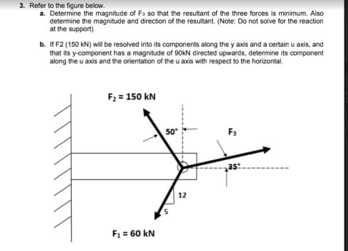 3. Refer to the figure below.
a. Determine the magnitude of Fs so that the resultant of the three forces is minimum. Also
determine the magnitude and direction of the resultant. (Note: Do not solve for the reaction
at the support)
b. If F2 (150 kN) will be resolved into its components along the y axis and a certain u axis, and
that its y-component has a magnitude of 90KN directed upwards, determine its component
along the u axis and the orientation of the u axis with respect to the horizontal.
F2 = 150 kN
50
F3
35
12
F1 = 60 kN
