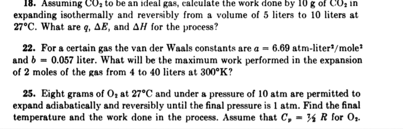 18. Assuming CO2 to be an ideal gas, calculate the work done by 10 g of CO2 in
expanding isothermally and reversibly from a volume of 5 liters to 10 liters at
27°C. What are q, AE, and AH for the process?
22. For a certain gas the van der Waals constants are a = 6.69 atm-liter²/mole²
and b = 0.057 liter. What will be the maximum work performed in the expansion
of 2 moles of the gas from 4 to 40 liters at 300°K?
25. Eight grams of O2 at 27°C and under a pressure of 10 atm are permitted to
expand adiabatically and reversibly until the final pressure is 1 atm. Find the final
temperature and the work done in the process. Assume that C, = ½ R for O2.
