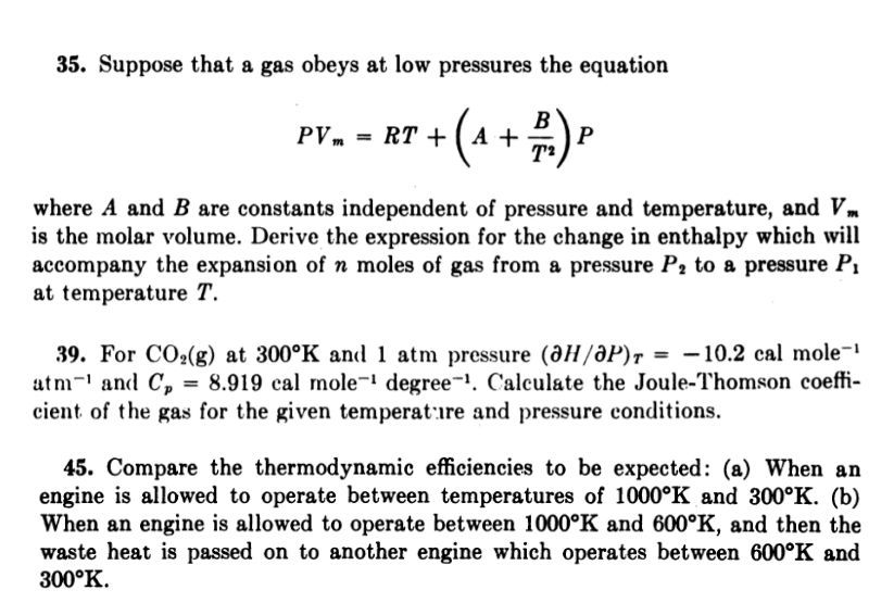 35. Suppose that a gas obeys at low pressures the equation
B
PVm = RT + ( A +
where A and B are constants independent of pressure and temperature, and Vm
is the molar volume. Derive the expression for the change in enthalpy which will
accompany the expansion of n moles of gas from a pressure P2 to a pressure P1
at temperature T.
39. For CO:(g) at 300°K and 1 atm pressure (дН/ӘР)т %—D —10.2 сal mole-1
atm-' and C,
cient of the gas for the given temperat:ıre and pressure conditions.
= 8.919 cal mole¬' degree¬1. Calculate the Joule-Thomson coeffi-
45. Compare the thermodynamic efficiencies to be expected: (a) When an
engine is allowed to operate between temperatures of 1000°K and 300°K. (b)
When an engine is allowed to operate between 1000°K and 600°K, and then the
waste heat is passed on to another engine which operates between 600°K and
300°K.
