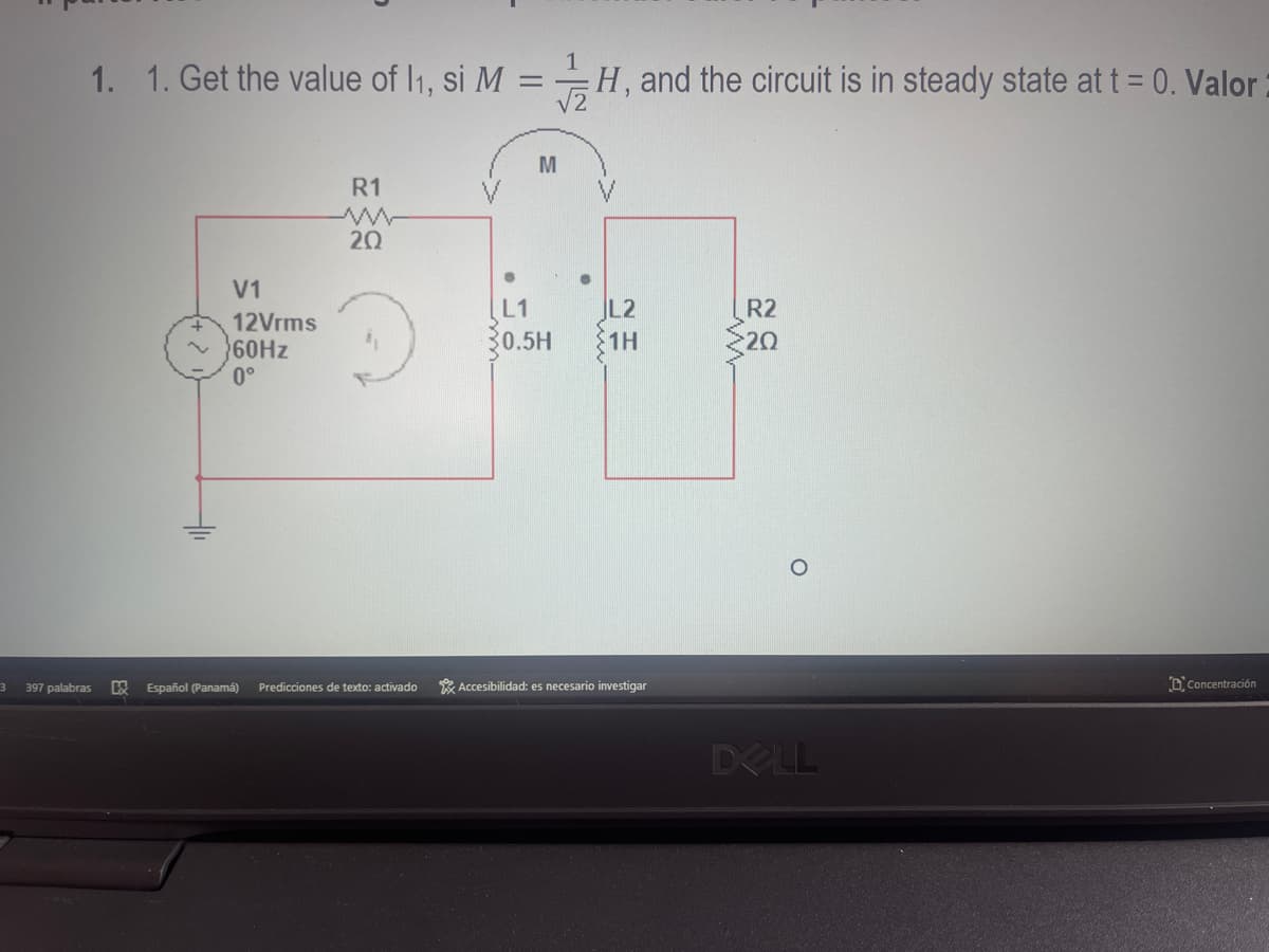 3
1. 1. Get the value of 1₁, si M = H, and the circuit is in steady state at t = 0. Valor
397 palabras
V1
12Vrms
60Hz
0°
R1
20
吸 Español (Panamá) Predicciones de texto: activado
M
L1
0.5H
L2
1H
Accesibilidad: es necesario investigar
R2
20
DELL
Concentración