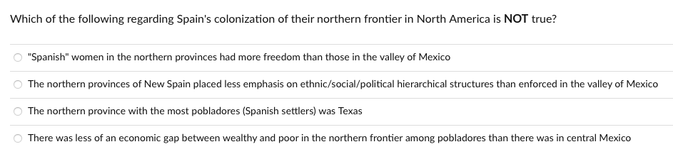 Which of the following regarding Spain's colonization of their northern frontier in North America is NOT true?
"Spanish" women in the northern provinces had more freedom than those in the valley of Mexico
The northern provinces of New Spain placed less emphasis on ethnic/social/political hierarchical structures than enforced in the valley of Mexico
The northern province with the most pobladores (Spanish settlers) was Texas
There was less of an economic gap between wealthy and poor in the northern frontier among pobladores than there was in central Mexico
