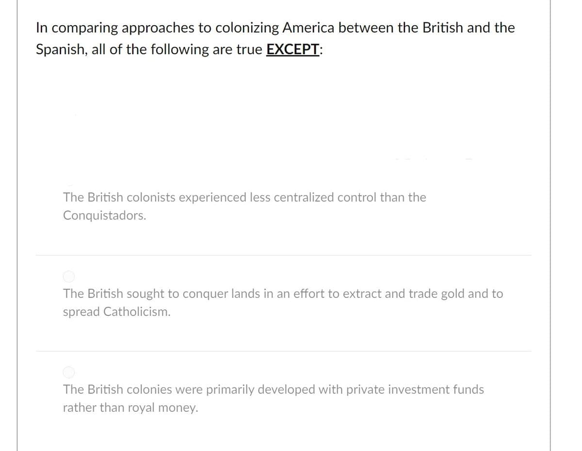 In comparing approaches to colonizing America between the British and the
Spanish, all of the following are true EXCEPT:
The British colonists experienced less centralized control than the
Conquistadors.
The British sought to conquer lands in an effort to extract and trade gold and to
spread Catholicism.
The British colonies were primarily developed with private investment funds
rather than royal money.
