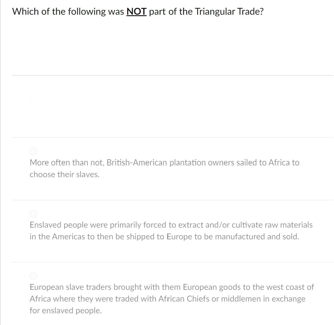 Which of the following was NOT part of the Triangular Trade?
More often than not, British-American plantation owners sailed to Africa to
choose their slaves.
Enslaved people were primarily forced to extract and/or cultivate raw materials
in the Americas to then be shipped to Europe to be manufactured and sold.
European slave traders brought with them European goods to the west coast of
Africa where they were traded with African Chiefs or middlemen in exchange
for enslaved people.
