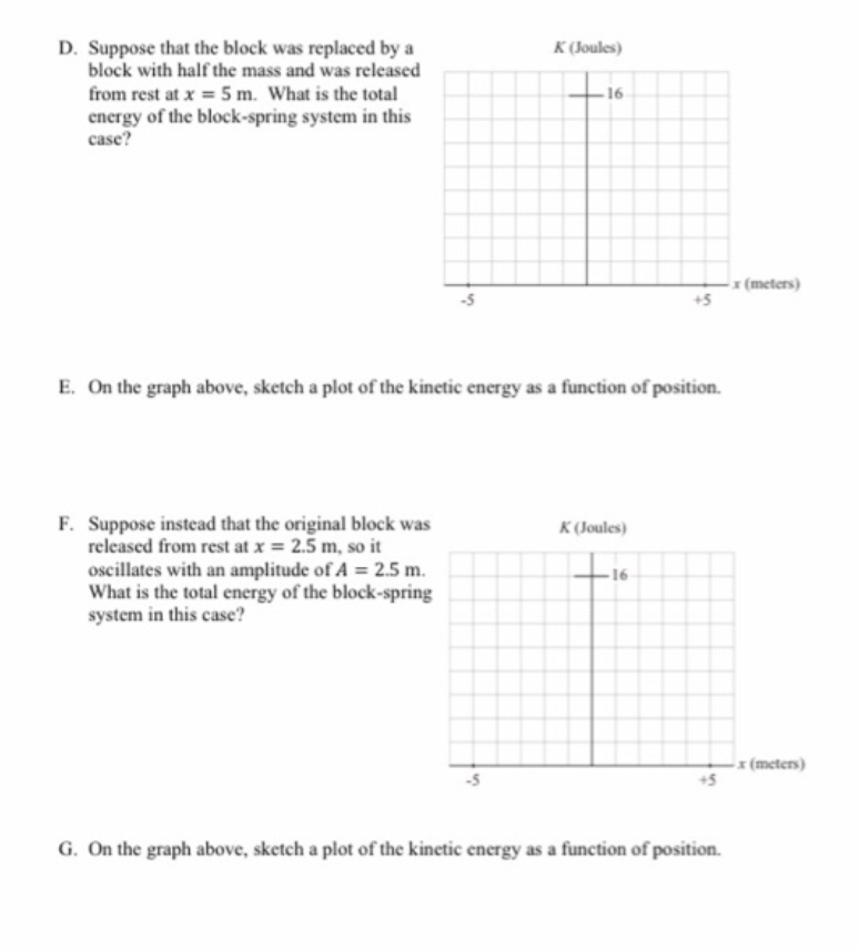 D. Suppose that the block was replaced by a
block with half the mass and was released
K (Joules)
from rest at x = 5 m. What is the total
16
energy of the block-spring system in this
case?
x (meters)
+5
E. On the graph above, sketch a plot of the kinetic energy as a function of position.
F. Suppose instead that the original block was
released from rest at x = 2.5 m, so it
oscillates with an amplitude of A = 2.5 m.
What is the total energy of the block-spring
system in this case?
K (Joules)
x (meters)
G. On the graph above, sketch a plot of the kinetic energy as a function of position.
