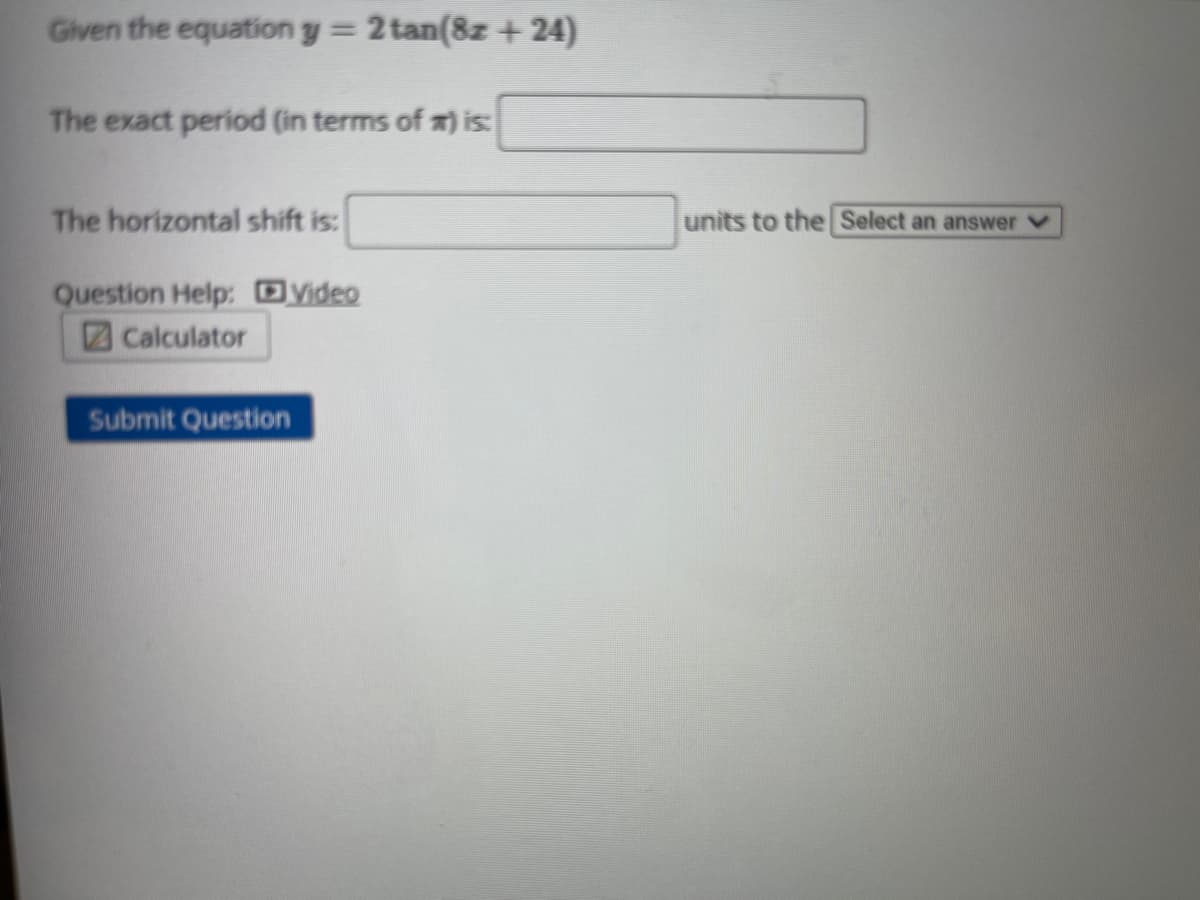 Given the equation y = 2 tan(8z + 24)
The exact period (in terms of m) is
The horizontal shift is:
units to the Select an answer v
Question Help: yideo
Calculator
Submit Question
