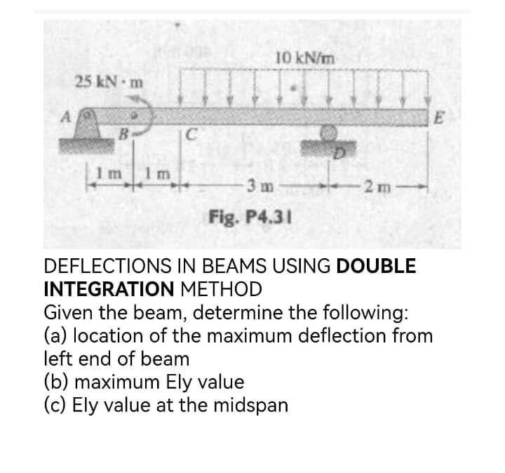 10 kN/m
25 kN m
A
E
B
IC
1 m
1 m
3 m
2 m
Fig. P4.31
DEFLECTIONS IN BEAMS USING DOUBLE
INTEGRATION METHOD
Given the beam, determine the following:
(a) location of the maximum deflection from
left end of beam
(b) maximum Ely value
(c) Ely value at the midspan
