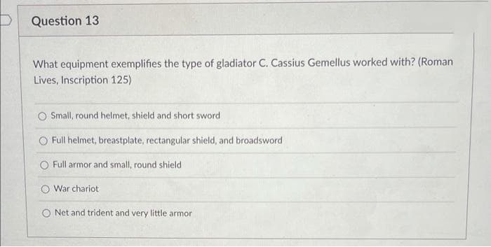 Question 13
What equipment exemplifies the type of gladiator C. Cassius Gemellus worked with? (Roman
Lives, Inscription 125)
Small, round helmet, shield and short sword
Full helmet, breastplate, rectangular shield, and broadsword
O Full armor and small, round shield
War chariot
O Net and trident and very little armor
