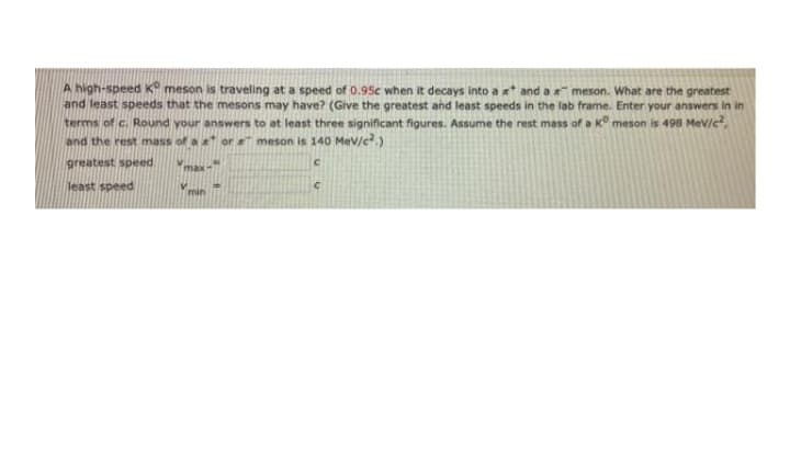 A high-speed K meson is traveling at a speed of 0.95c when it decays into a x* and a meson. What are the greatest
and least speeds that the mesons may have? (Give the greatest and least speeds in the lab frame. Enter your answers in in
terms of c. Round your answers to at least three significant figures. Assume the rest mass of a K° meson is 498 MeV/c,
and the rest mass of a or meson is 140 MeV/c.)
greatest speed
max-
least speed
min
