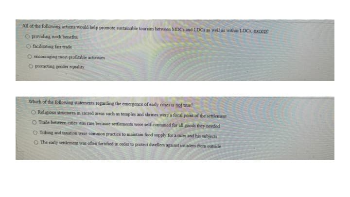 All of the following actions would help promote sustainable tourism between MDCs and LDCs an well as within LDC, excent
O providing work benefits
O facilitating far trade
O encouraging most profitable activities
O promoting gender equality
Which of the following statements regarding the emergence of early cities is not true?
Citses
O Religious structures in sacred areas such as temples and shrines were a focal point of the settlement
O Trade between cities was rare because settlements were self-contained for all goods they needed
O Tithing and taxation were common practice to maintain food supply for a ruler and his subjects
O The early settlement was often fortified in order to protect dwellers against invaders from outside
