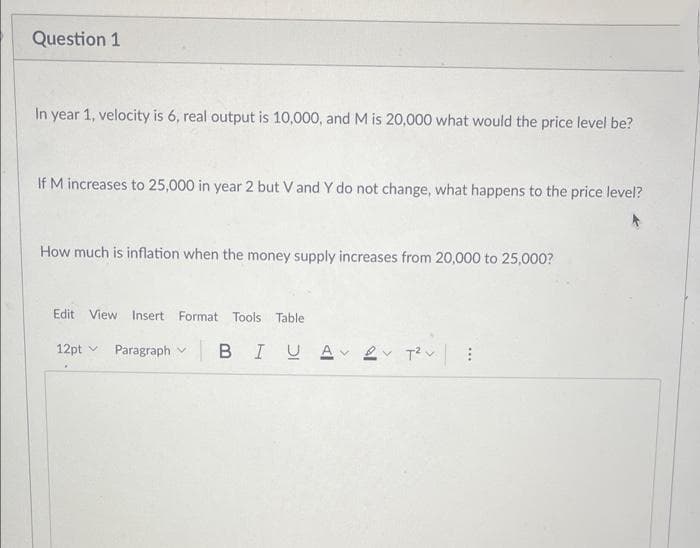 Question 1
In year 1, velocity is 6, real output is 10,000, and M is 20,000 what would the price level be?
If M increases to 25,000 in year 2 but V and Y do not change, what happens to the price level?
How much is inflation when the money supply increases from 20,000 to 25,000?
Edit View Insert Format Tools Table
12pt v
Paragraph v
BIUA 2v T?v
