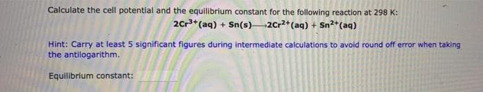 Calculate the cell potential and the equilibrium constant for the following reaction at 298 K:
2Cr3+(aq) + Sn(s) 2Cr2*(aq) + Sn2+(aq)
Hint: Carry at least 5 significant figures during intermediate calculations to avoid round off error when taking
the antilogarithm.
Equilibrium constant:
