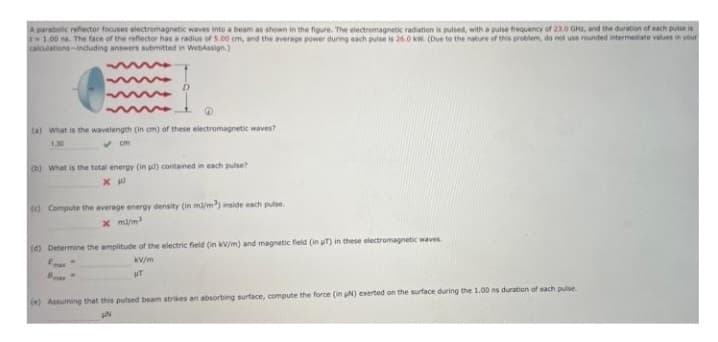 A parabolic refector focuses electromagnetic waves into a beam as shown in the figure. The electromagnetc radiation is pulsed, with a puise trequency of 23.0 GHE, and the duration of each pulse is
1.00 na. The face of the refector has a redius of 5.00 om, and the average power during each pulse is 26.O ww. (Due to the nature of this problem, do not use rounded intermediate values in vour
calculations-induding answers submitted in WebAssign.)
(a) what is the wavelength (in om) of these electromagnetic waves?
cm
(b) What is the total energy (in l) contained in each pulse?
() Compute the average energy density (in ma/m) inside each pulse.
x ma/m
(d) Determine the amplitude of the electric field (in kV/m) and magnetic field (in T) in these electromagnetic waves
Ema
kV/m
(e) Assuming that this pulsed beam strikes an absorbing surface, compute the force (in N) exerted on the surface during the 1.00 ns duration of each pulse

