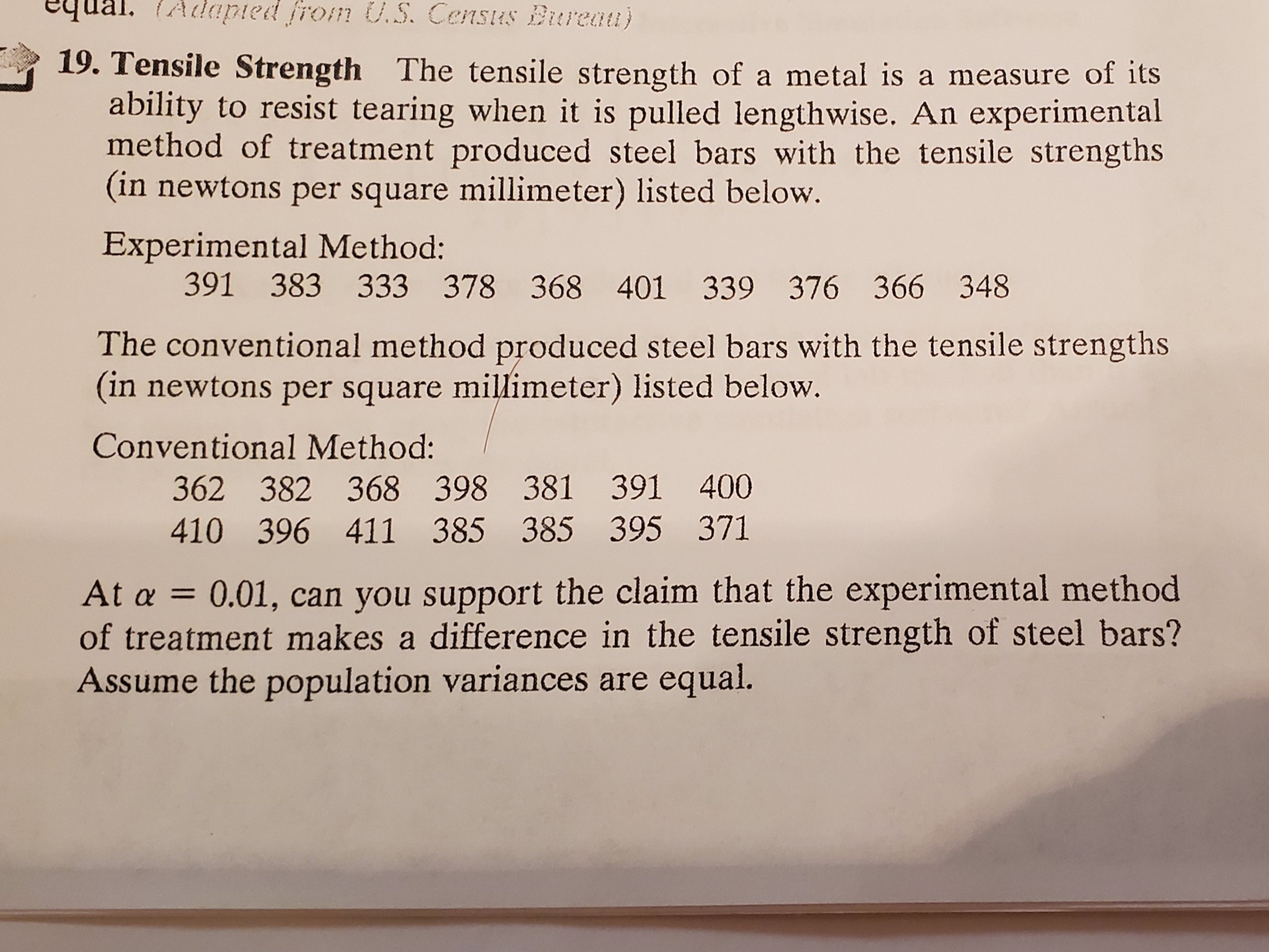 equal. (Adaied from U.S. Census Bureau)
19. Tensile Strength The tensile strength of a metal is a measure of its
ability to resist tearing when it is pulled lengthwise. An experimental
method of treatment produced steel bars with the tensile strengths
(in newtons per square millimeter) listed below.
Experimental Method:
391 383 333 378 368 401 339 376 366 348
The conventional method produced steel bars with the tensile strengths
(in newtons per square millimeter) listed below.
Conventional Method:
362 382 368 398 381 391 400
410 396 411 385 385 395 371
At a = 0.01, can you support the claim that the experimental method
of treatment makes a difference in the tensile strength of steel bars?
Assume the population variances are equal.
%3D
