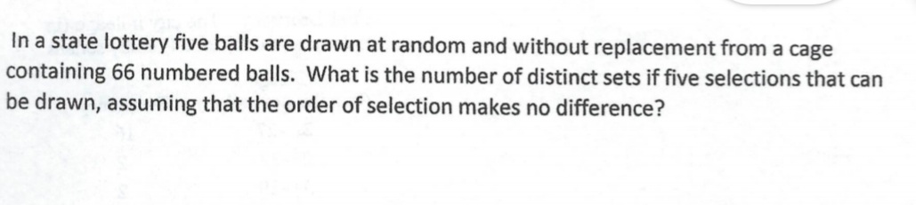 In a state lottery five balls are drawn at random and without replacement from a cage
containing 66 numbered balls. What is the number of distinct sets if five selections that can
be drawn, assuming that the order of selection makes no difference?
