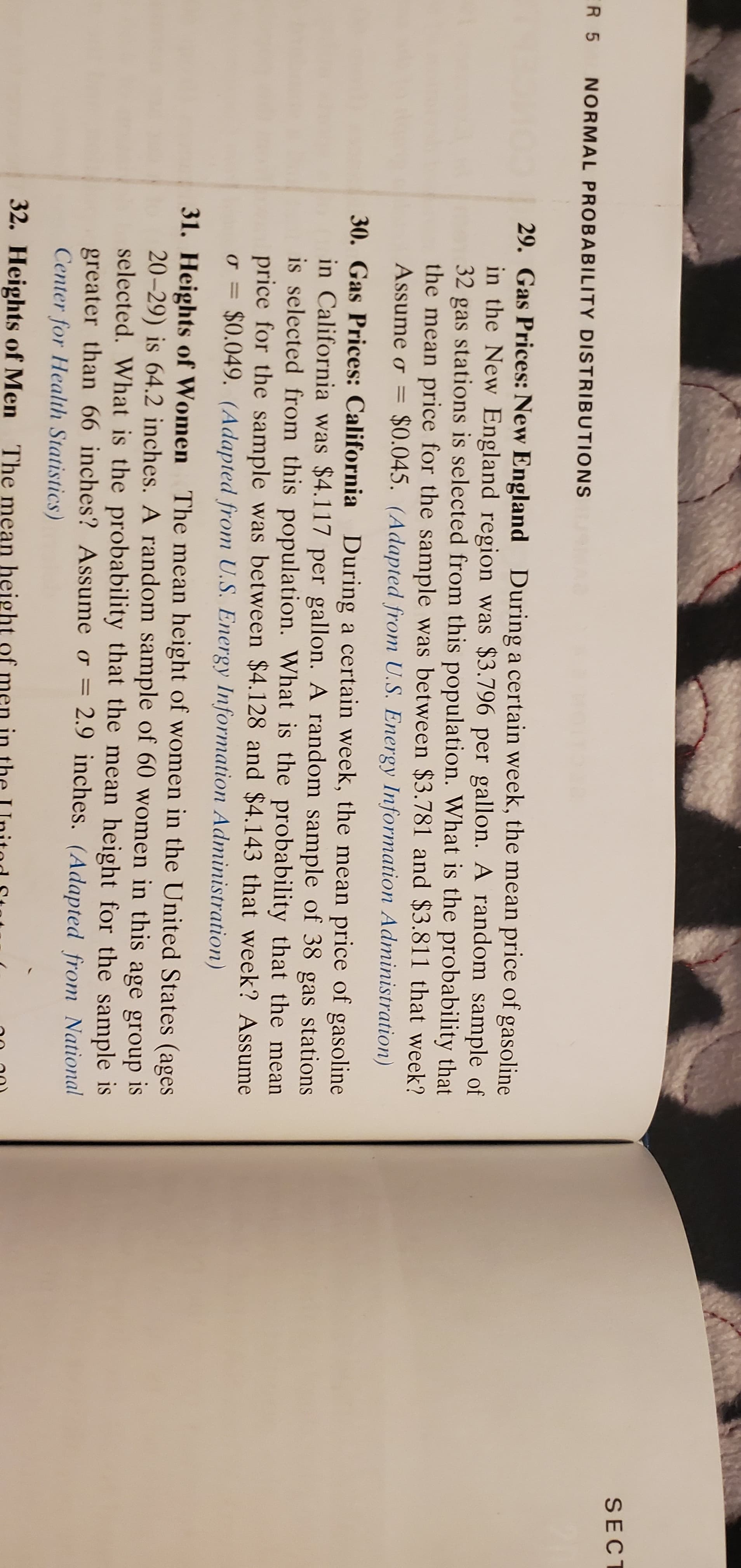 SECT
ER 5
NORMAL PROBABILITY DISTRIBUTIONS
29. Gas Prices: New England During a certain week, the mean price of gasoline
in the New England region was $3.796 per gallon. A random sample of
32 gas stations is selected from this population. What is the probability that
the mean price for the sample was between $3.781 and $3.811 that week?
Assume o =
$0.045. (Adapted from U.S. Energy Information Administration)
30. Gas Prices: California During a certain week, the mean price of gasoline
in California was $4.117 per gallon. A random sample of 38 gas stations
is selected from this population. What is the probability that the mean
price for the sample was between $4.128 and $4.143 that week? Assume
o = $0.049. (Adapted from U.S. Energy Information Administration)
31. Heights of Women The mean height of women in the United States (ages
20-29) is 64.2 inches. A random sample of 60 women in this age group is
selected. What is the probability that the mean height for the sample is
greater than 66 inches? Assume o = 2.9 inches. (Adapted from National
Center for Health Statistics)
32. Heights of Men The mean height
