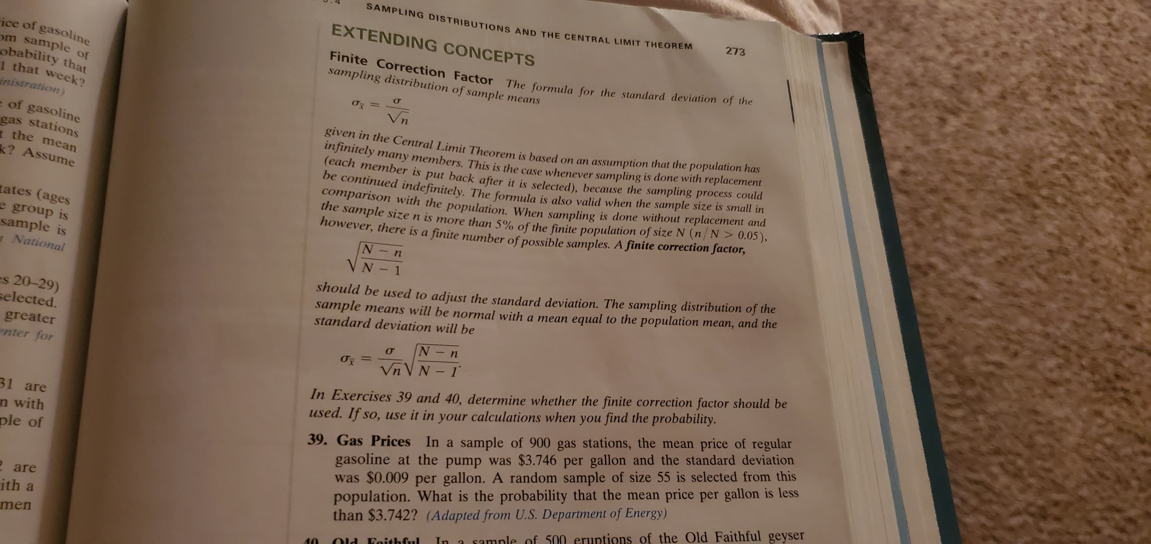 SAMPLING DISTRIBUTIONS AND THE CENTRAL LIMIT THEOREM
273
EXTENDING CONCEPTS
ice of gasoline
om sample of
obability that
1 that week?
inistration)
Finite Correction Factor The formula for the standard deviation of the
sampling distribution of sample means
%3D
Vn
e of gasoline
gas stations
1 the mean
? Assume
given in the Central Limit Theorem is based on an assumption that the population has
infinitely many members. This is the case whenever sampling is done with replacement
(each member is put back after it is selected), because the sampling process couta
be continued indefinitely, The formula is also valid when the sample size is small tn
comparison with the population, When sampling is done without replacement and
he sample size n is more than 5% of the finite population of size N (n/ N> 0.05),
however, there is a finite number of possible samples. A finite correction factor,
ates (ages
e group is
sample is
National
VN - 1
should be used to adjust the standard deviation. The sampling distribution of the
sample means will be normal with a mean equal to the population mean, and the
standard deviation will be
es 20-29)
selected.
greater
enter for
In Exercises 39 and 40, determine whether the finite correction factor should be
used. If so, use it in your calculations when you find the probability.
%3D
Vn V N - 1
39. Gas Prices In a sample of 900 gas stations, the mean price of regular
gasoline at the pump was $3.746 per gallon and the standard deviation
was $0.009 per gallon. A random sample of size 55 is selected from this
population. What is the probability that the mean price per gallon is less
than $3.742? (Adapted from U.S. Department of Energy)
31 are
n with
ple of
2 are
ith a
In a sample of 500 eruptions of the Old Faithful geyser
men
Old Faithful
