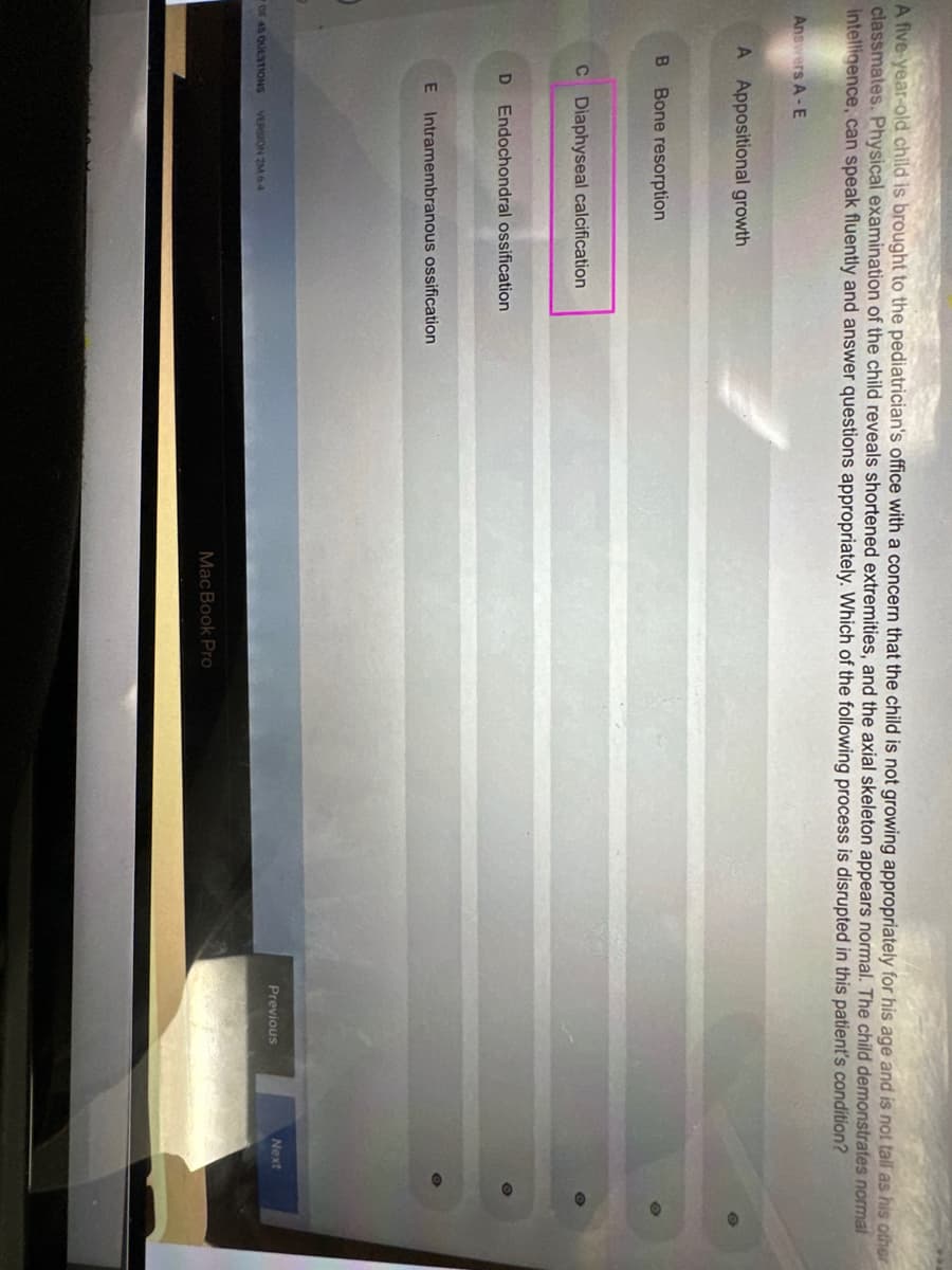 A five-year-old child is brought to the pediatrician's office with a concern that the child is not growing appropriately for his age and is not tall as his other
classmates. Physical examination of the child reveals shortened extremities, and the axial skeleton appears normal. The child demonstrates normal
intelligence, can speak fluently and answer questions appropriately. Which of the following process is disrupted in this patient's condition?
Answers A-E
A Appositional growth
B Bone resorption
C Diaphyseal calcification
D Endochondral ossification
E Intramembranous ossification
OF 45 QUESTIONS VERSION 2M 64
MacBook Pro
Previous
Next