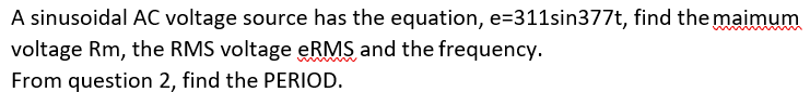 A sinusoidal AC voltage source has the equation, e=311sin377t, find the maimum
voltage Rm, the RMS voltage eRMS and the frequency.
From question 2, find the PERIOD.
