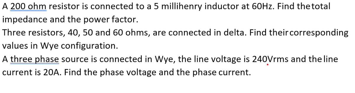 A 200 ohm resistor is connected to a 5 millihenry inductor at 60HZ. Find the total
impedance and the power factor.
Three resistors, 40, 50 and 60 ohms, are connected in delta. Find their corresponding
values in Wye configuration.
A three phase source is connected in Wye, the line voltage is 240Vrms and the line
current is 20A. Find the phase voltage and the phase current.
