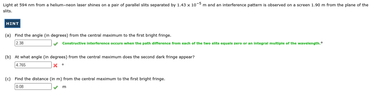 Light at 594 nm from a helium-neon laser shines on a pair of parallel slits separated by 1.43 x 10-5 m and an interference pattern is observed on a screen 1.90 m from the plane of the
slits.
HINT
(a) Find the angle (in degrees) from the central maximum to the first bright fringe.
2.38
Constructive interference occurs when the path difference from each of the two slits equals zero or an integral multiple of the wavelength.°
(b) At what angle (in degrees) from the central maximum does the second dark fringe appear?
4.765
(c) Find the distance (in m) from the central maximum to the first bright fringe.
0.08
m
