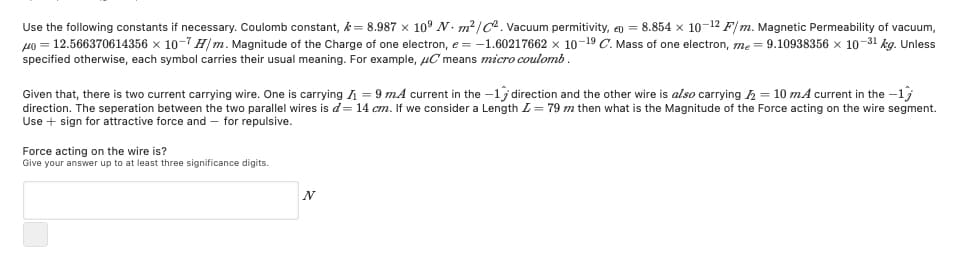 Use the following constants if necessary. Coulomb constant, k= 8.987 x 10° N. m?/C. Vacuum permitivity, q = 8.854 x 10-12 F/ m. Magnetic Permeability of vacuum,
49 = 12.566370614356 x 10-7 Hm. Magnitude of the Charge of one electron, e = -1.60217662 x 10-19 C. Mass of one electron, me = 9.10938356 x 10-31 kg. Unless
specified otherwise, each symbol carries their usual meaning. For example, uC means micro coulomb.
Given that, there is two current carrying wire. One is carrying = 9 mA current in the -1j direction and the other wire is also carrying h = 10 mA current in the -1
direction. The seperation between the two parallel wires is d= 14 cm. If we consider a Length L= 79 m then what is the Magnitude of the Force acting on the wire segment.
Use + sign for attractive force and – for repulsive.
Force acting on the wire is?
Give your answer up to at least three significance digits.
