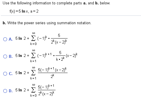 Use the following information to complete parts a. and b. below.
f(x) = 5 In x, a = 2
b. Write the power series using summation notation.
5
Ο. 5 In 2+ Σ (-1).
2* (x - 2)k
k=0
O B. 5 In 2+ E (- 1)* +1
k• 2k
(x- 2)k
k =1
5(- 1)* *1 (x – 2)*
OC. 5 In 2+ )
2k
k =1
5(- 1)k+1
2* (x - 2)*
O D. 5 In 2+ E
k = 0
