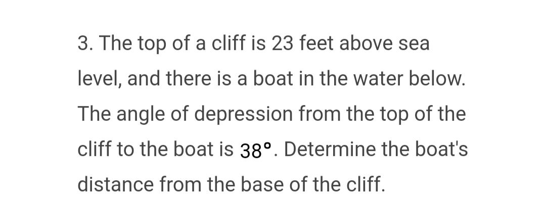 3. The top of a cliff is 23 feet above sea
level, and there is a boat in the water below.
The angle of depression from the top of the
cliff to the boat is 38°. Determine the boat's
distance from the base of the cliff.