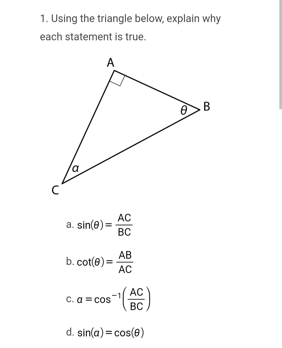 1. Using the triangle below, explain why
each statement is true.
с
a
A
a. sin(0) =
b. cot(0) =
c. a = cos
AC
BC
AB
AC
AC
BC
d. sin(a) = cos(0)
Ꮎ .
B