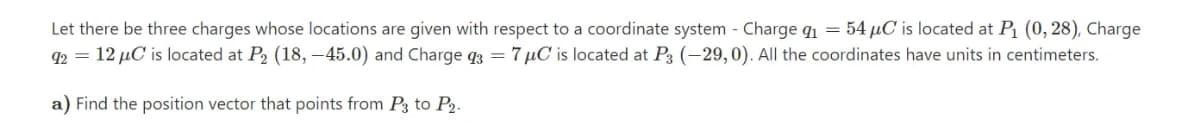 Let there be three charges whose locations are given with respect to a coordinate system - Charge q1 = 54 µC is located at P (0, 28), Charge
92 = 12 µC is located at P2 (18, -45.0) and Charge q3 = 7 µC is located at P3 (-29, 0). All the coordinates have units in centimeters.
a) Find the position vector that points from P3 to P2.
