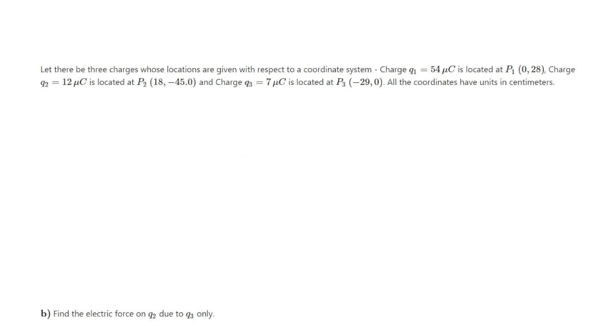 Let there be three charges whose locations are given with respect to a coordinate system - Charge qi = 54 µC is located at P (0, 28), Charge
92 = 12 µC is located at P, (18, –45.0) and Charge q3 = 7 µC is located at P3 (-29,0). All the coordinates have units in centimeters.
b) Find the electric force on q2 due to q3 only.
