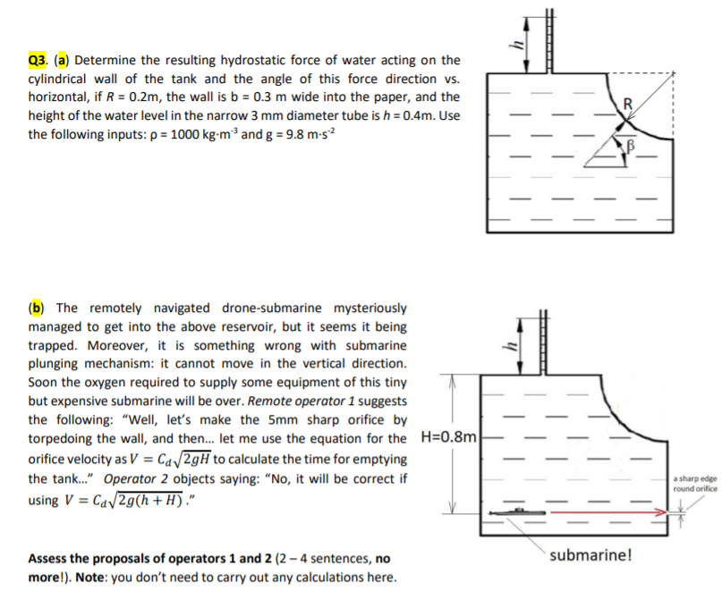 Q3. (a) Determine the resulting hydrostatic force of water acting on the
cylindrical wall of the tank and the angle of this force direction vs.
horizontal, if R = 0.2m, the wall is b = 0.3 m wide into the paper, and the
height of the water level in the narrow 3 mm diameter tube is h = 0.4m. Use
the following inputs: p = 1000 kg-m³ and g = 9.8 m-s?
R
(b) The remotely navigated drone-submarine mysteriously
managed to get into the above reservoir, but it seems it being
trapped. Moreover, it is something wrong with submarine
plunging mechanism: it cannot move in the vertical direction.
Soon the oxygen required to supply some equipment of this tiny
but expensive submarine will be over. Remote operator 1 suggests
the following: "Well, let's make the 5mm sharp orifice by
torpedoing the wall, and then. let me use the equation for the H=0.8m
orifice velocity as V = Ca/2gH to calculate the time for emptying
the tank." Operator 2 objects saying: “No, it will be correct if
using V = Cav2g(h + H) ."
a sharp edge
round orifice
submarine!
Assess the proposals of operators 1 and 2 (2 – 4 sentences, no
more!). Note: you don't need to carry out any calculations here.
