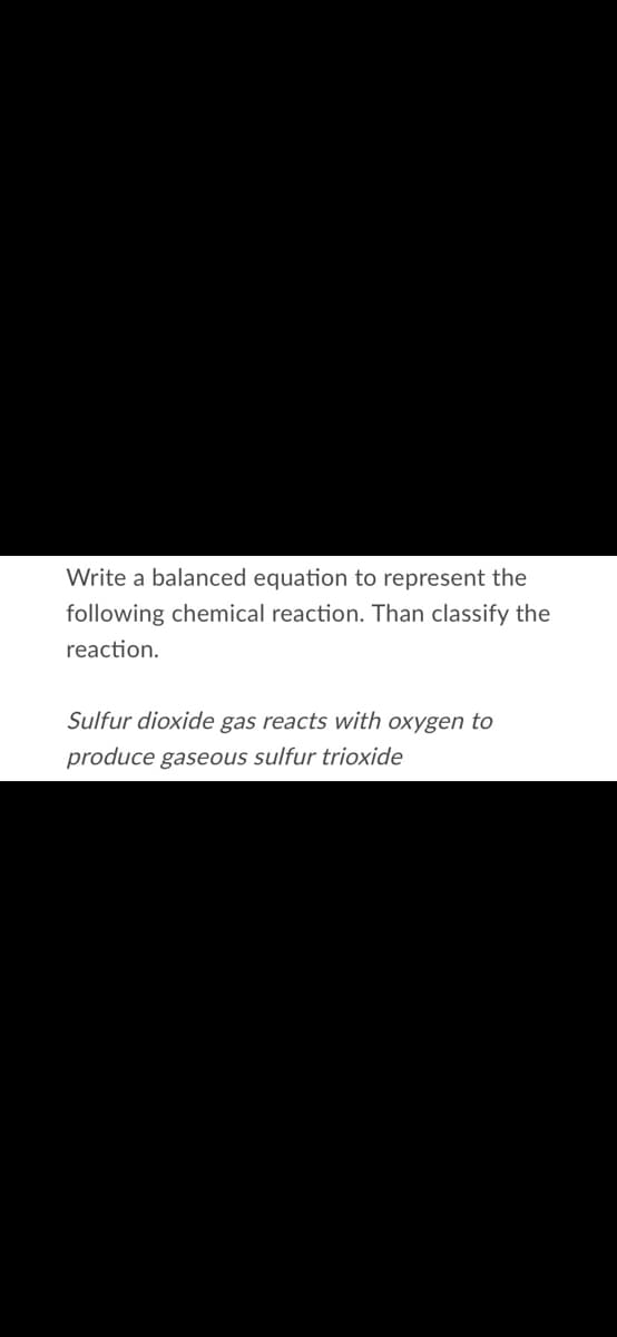 Write a balanced equation to represent the
following chemical reaction. Than classify the
reaction.
Sulfur dioxide gas reacts with oxygen to
produce gaseous sulfur trioxide
