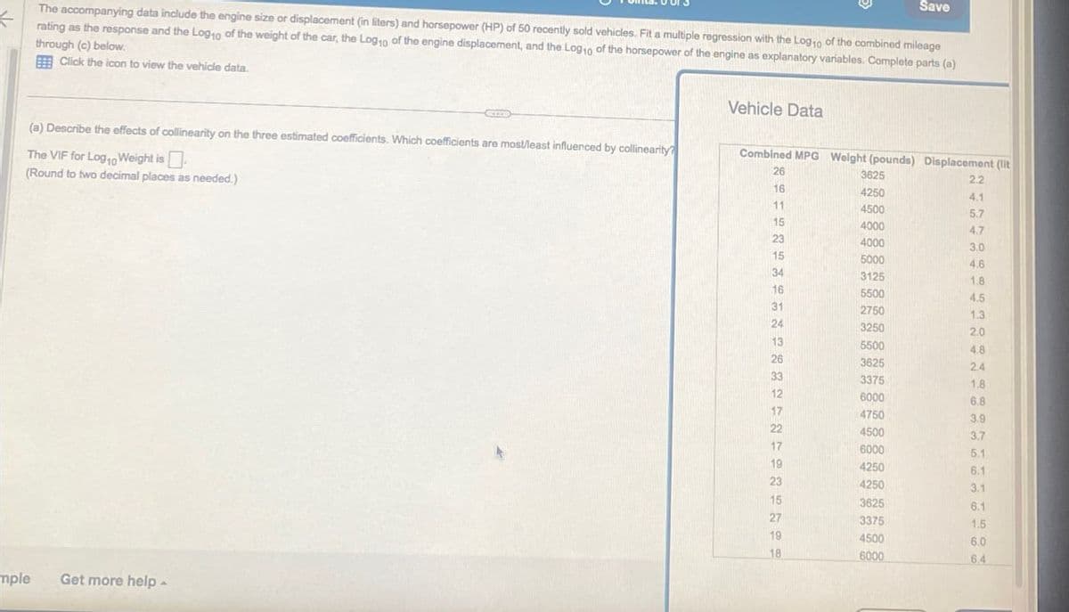 Save
The accompanying data include the engine size or displacement (in liters) and horsepower (HP) of 50 recently sold vehicles. Fit a multiple regression with the Log10 of the combined mileage
rating as the response and the Log 10 of the weight of the car, the Log 10 of the engine displacement, and the Log 10 of the horsepower of the engine as explanatory variables. Complete parts (a)
through (c) below.
Click the icon to view the vehicle data.
(a) Describe the effects of collinearity on the three estimated coefficients. Which coefficients are most/least influenced by collinearity?
The VIF for Logo Weight is
Vehicle Data
(Round to two decimal places as needed.)
mple
Get more help -
Combined MPG Weight (pounds) Displacement (lit
26
3625
2.2
16
4250
4.1
11
4500
5.7
15
4000
4.7
23
4000
3.0
15
5000
4.6
34
3125
1.8
16
5500
4.5
31
2750
1.3
24
3250
2.0
13
5500
4.8
26
3625
2.4
32121222222
33
3375
1.8
6000
6.8
17
4750
3.9
4500
3.7
17
6000
5.1
19
4250
6.1
4250
3.1
15
3625
6.1
27
3375
1.5
19
4500
6.0
18
6000
6.4