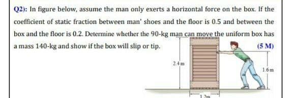 Q2): In figure below, assume the man only exerts a horizontal force on the box. If the
coefficient of static fraction between man' shoes and the floor is 0.5 and between the
box and the floor is 0.2. Determine whether the 90-kg man can move the uniform box has
a mass 140-kg and show if the box will slip or tip.
(5 M)
2.4 m
1.6m
