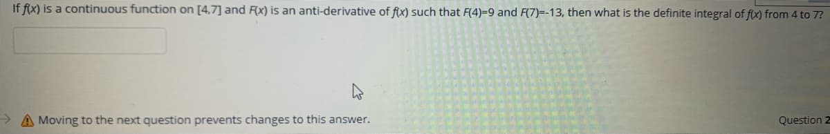 If f(x) is a continuous function on [4,7] and Fx) is an anti-derivative of f(x) such that F(4)=9 and F(7)=-13, then what is the definite integral of f(x) from 4 to 7?
A Moving to the next question prevents changes to this answer.
Question 2
