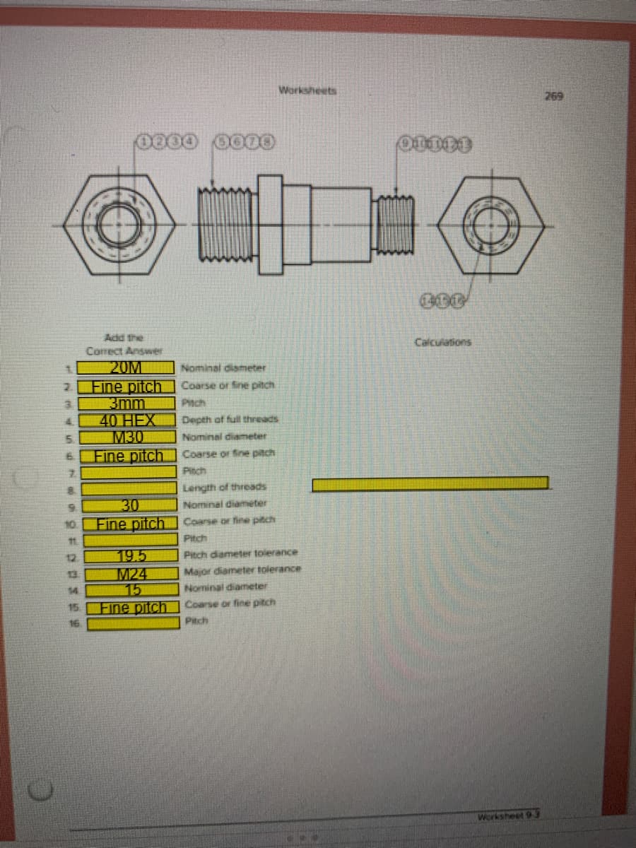 Worksheets
769
Add the
Calculations
Comect Answer
20M
Fine pitch
kmm
40 HEX
M30
Fine pitch
Nominal diameter
Coarse or fine pitch
Pach
Depth of full threads
Nominal diameter
Coarse or fine piich
Pitch
Length of threads
30
Fine pitch.
Nominal diamęter
10.
Coarse or fie pitch
Pitch
19.5
M24
15
Fine pitch
12
Pitch diemeer toierance
Major diameter tolerance
Nominal diameter
54
15
Coarse or fine pitch
16.
Pitch
Worksheet 93
