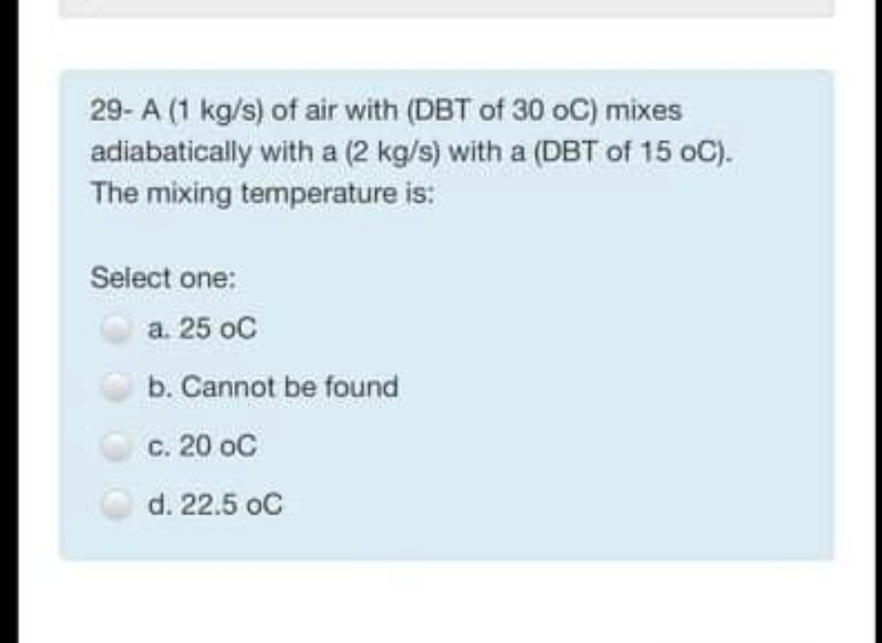 29- A (1 kg/s) of air with (DBT of 30 oC) mixes
adiabatically with a (2 kg/s) with a (DBT of 15 oC).
The mixing temperature is:
Select one:
a. 25 oC
b. Cannot be found
c. 20 oC
d. 22.5 oC
