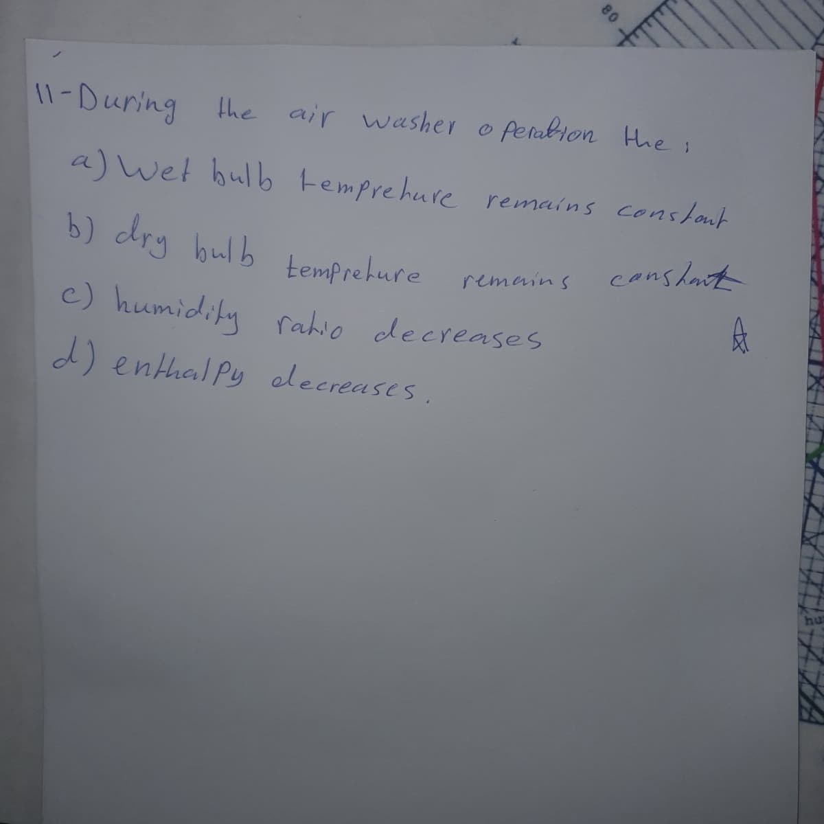 11-During he air washer o fenubion Hhe;
a) wet hulb temprehure remains conslout
b) dry bulb
conslat
temprehure
remeins
c) humidiky rahio decreases
d) enthal Py elecreases.
80
