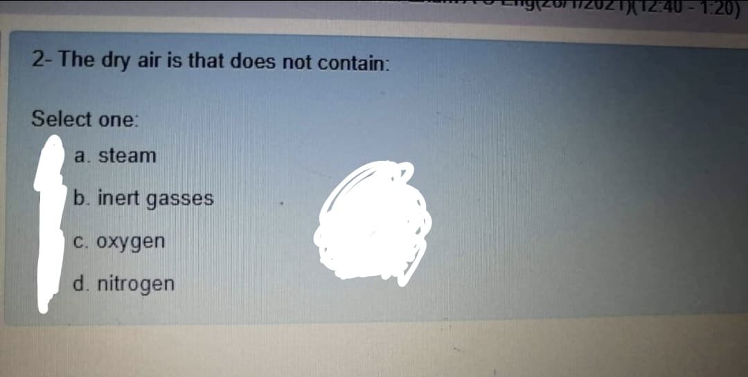 12:40 - 1:20)
2- The dry air is that does not contain:
Select one:
a. steam
b. inert gasses
C. oxygen
d. nitrogen
