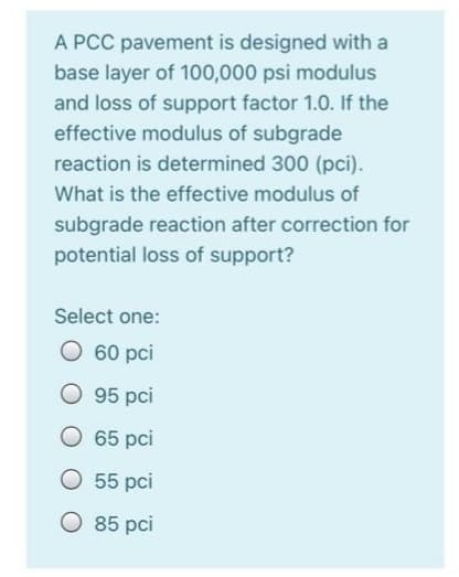 A PCC pavement is designed with a
base layer of 100,000 psi modulus
and loss of support factor 1.0. If the
effective modulus of subgrade
reaction is determined 300 (pci).
What is the effective modulus of
subgrade reaction after correction for
potential loss of support?
Select one:
60 pci
95 pci
65 pci
55 pci
O 85 pci
