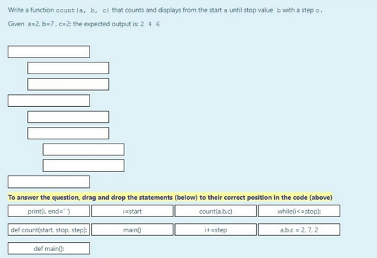 Write a function count (a, b, c) that counts and displays from the start a until stop value b with a step c.
Given a=2, b=7, c=2: the expected output is: 2 4 6
To answer the question, drag and drop the statements (below) to their correct position in the code (above)
print(i, end=¹
i start
count(a,b,c)
while(i<=stop):
def count(start, stop, step):
def main():
main()
i+=step
a,b,c = 2, 7,2