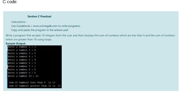 C code:
Section C Practical
Instructions:
Use Codeblocks/www.onlinegdb.com to write programs.
Copy and paste the program in the answer part
Write a program that accepts 10 integers form the user and then displays the sum of numbers which are less than 5 and the sum of numbers
which are greater than 10 using loops.
Sample Output:
Enter a number 1 : 3
Enter a number 2 : 4
Enter a number 3 : 5
Enter a number 47
Enter a number 59
Enter a number 6 1 3
Enter a number 7: 1
Enter a number 85
Enter a number 98
Enter a number 10 11
Sum of numbers less than 5 is 11
Sun of numbers greater than 10 is 11