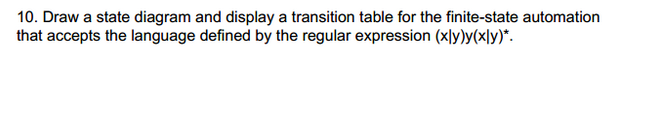 10. Draw a state diagram and display a transition table for the finite-state automation
that accepts the language defined by the regular expression (xly)y(xly)*.